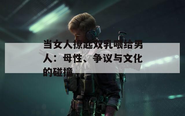 当女人撩起双乳喂给男人：母性、争议与文化的碰撞
