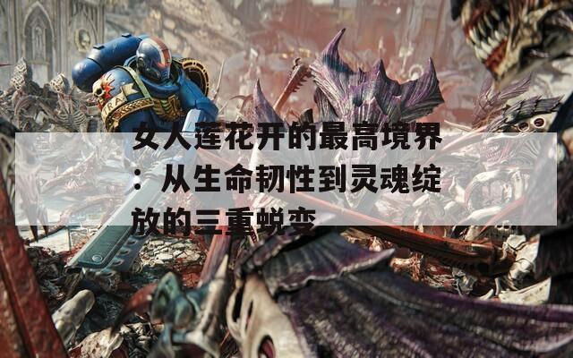 女人莲花开的最高境界：从生命韧性到灵魂绽放的三重蜕变