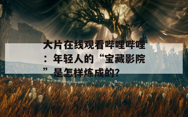 大片在线观看哔哩哔哩：年轻人的“宝藏影院”是怎样炼成的？
