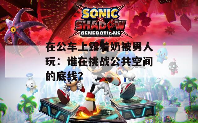 在公车上露着奶被男人玩：谁在挑战公共空间的底线？