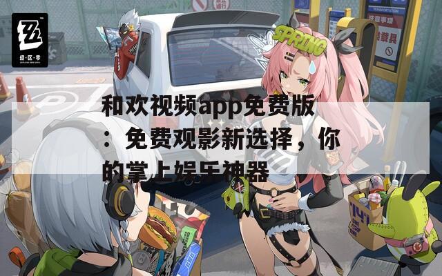 和欢视频app免费版：免费观影新选择，你的掌上娱乐神器