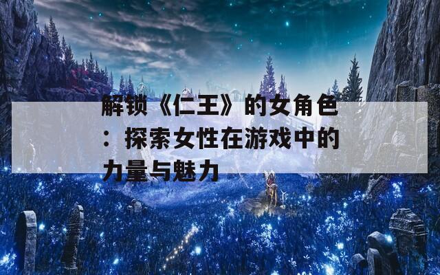 解锁《仁王》的女角色：探索女性在游戏中的力量与魅力