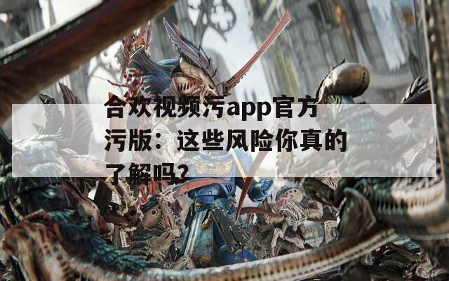 合欢视频污app官方污版：这些风险你真的了解吗？