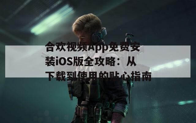 合欢视频App免费安装iOS版全攻略：从下载到使用的贴心指南