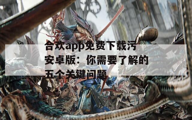 合欢app免费下载污安卓版：你需要了解的五个关键问题