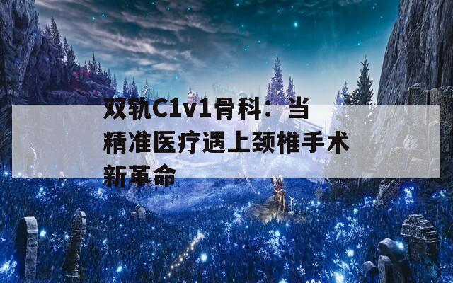 双轨C1v1骨科：当精准医疗遇上颈椎手术新革命
