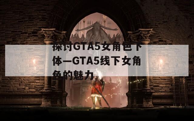 探讨GTA5女角色下体—GTA5线下女角色的魅力