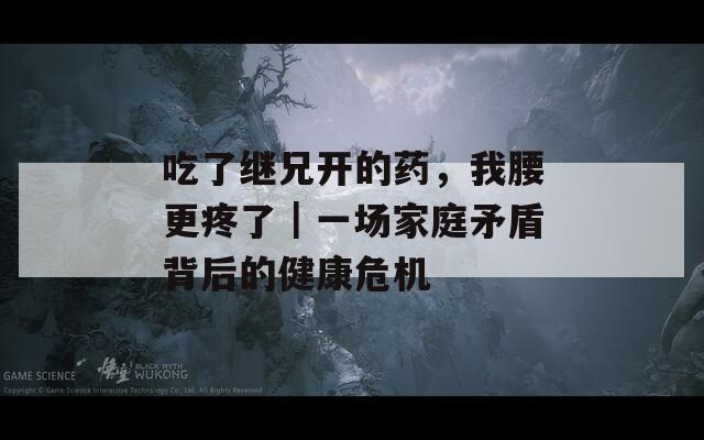 吃了继兄开的药，我腰更疼了｜一场家庭矛盾背后的健康危机