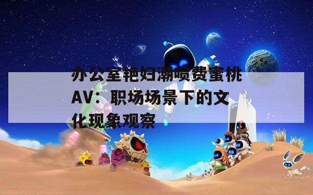 办公室艳妇潮喷费蜜桃AV：职场场景下的文化现象观察