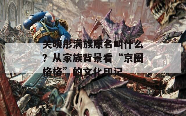 关晓彤满族原名叫什么？从家族背景看“京圈格格”的文化印记