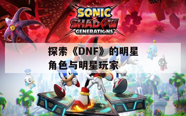 探索《DNF》的明星角色与明星玩家
