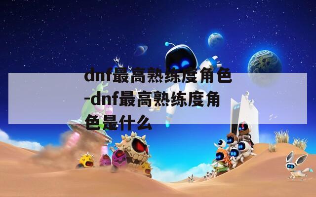 dnf最高熟练度角色-dnf最高熟练度角色是什么