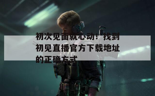 初次见面就心动！找到初见直播官方下载地址的正确方式