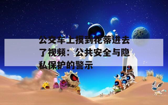 公交车上摸到花蒂进去了视频：公共安全与隐私保护的警示