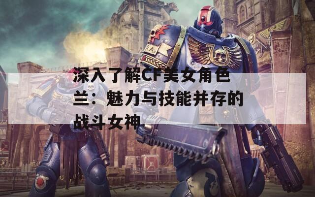 深入了解CF美女角色兰：魅力与技能并存的战斗女神