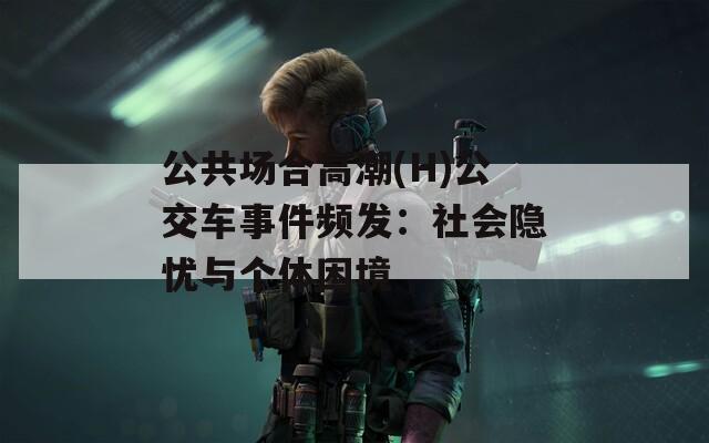 公共场合高潮(H)公交车事件频发：社会隐忧与个体困境