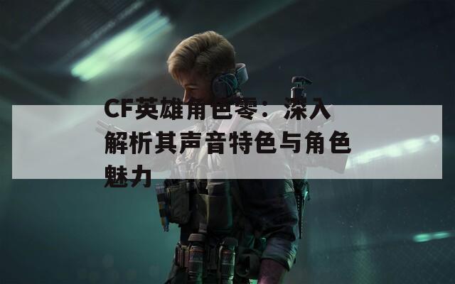 CF英雄角色零：深入解析其声音特色与角色魅力