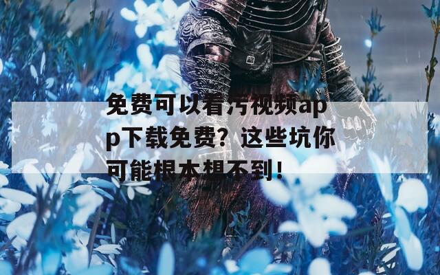 免费可以看污视频app下载免费？这些坑你可能根本想不到！