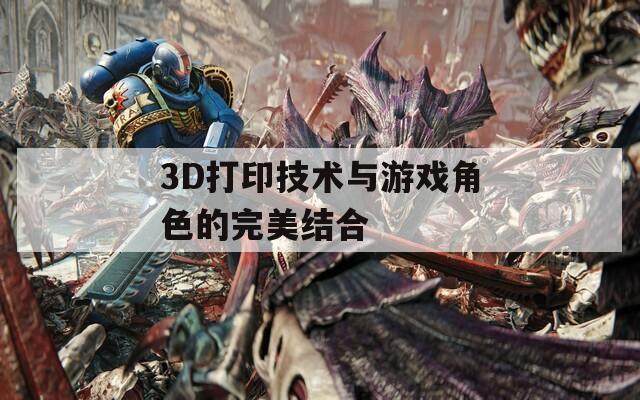 3D打印技术与游戏角色的完美结合