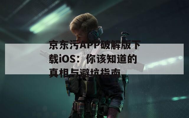 京东污APP破解版下载iOS：你该知道的真相与避坑指南