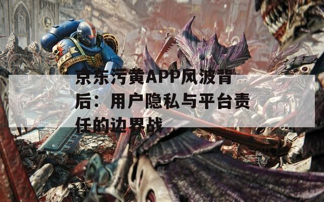 京东污黄APP风波背后：用户隐私与平台责任的边界战