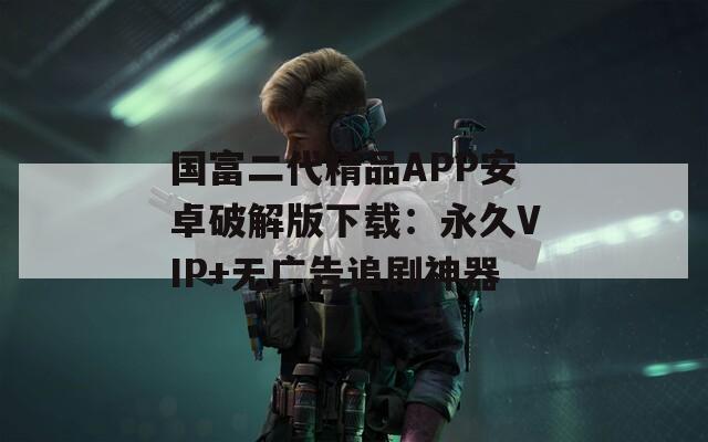国富二代精品APP安卓破解版下载：永久VIP+无广告追剧神器