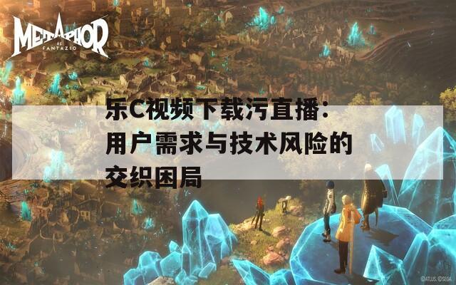 乐C视频下载污直播：用户需求与技术风险的交织困局