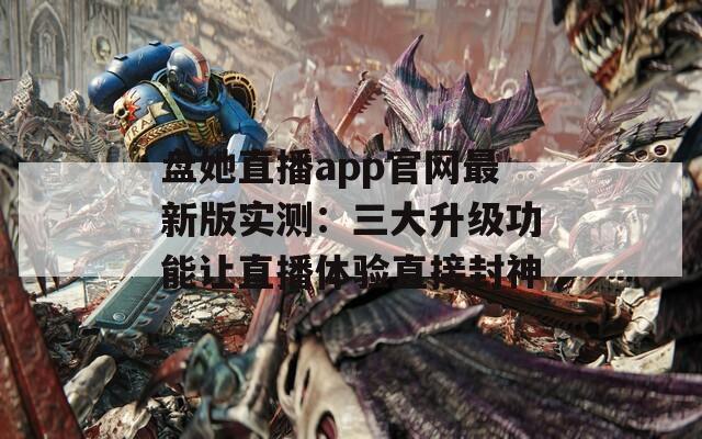 盘她直播app官网最新版实测：三大升级功能让直播体验直接封神