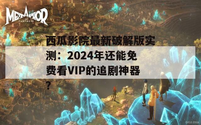 西瓜影院最新破解版实测：2024年还能免费看VIP的追剧神器？