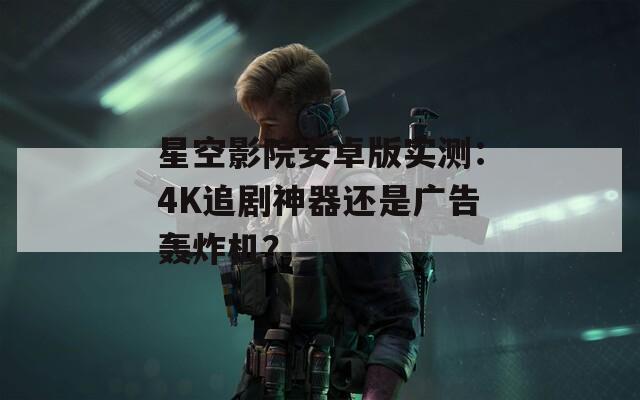 星空影院安卓版实测：4K追剧神器还是广告轰炸机？