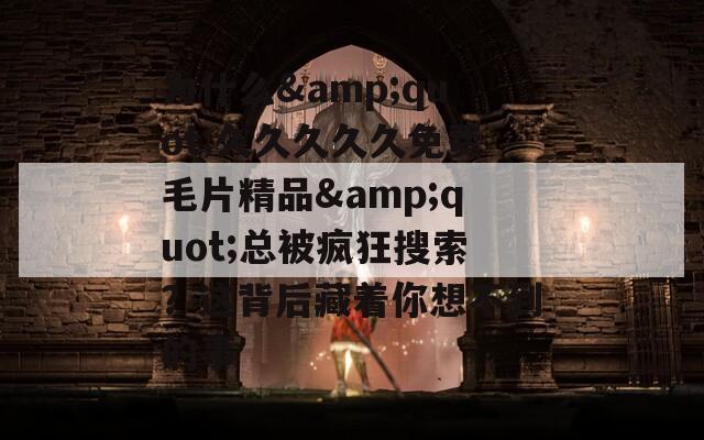 为什么&quot;久久久久久免费毛片精品&quot;总被疯狂搜索？这背后藏着你想不到的事