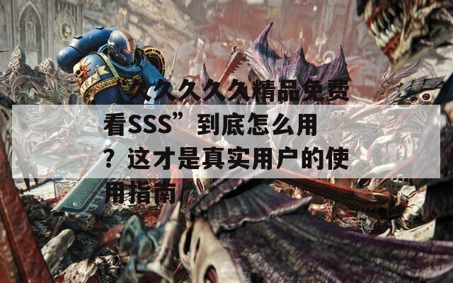 “久久久久久精品免费看SSS”到底怎么用？这才是真实用户的使用指南