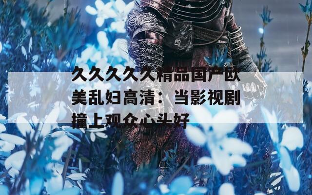 久久久久久精品国产欧美乱妇高清：当影视剧撞上观众心头好