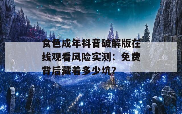 食色成年抖音破解版在线观看风险实测：免费背后藏着多少坑？