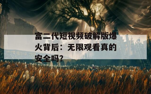 富二代短视频破解版爆火背后：无限观看真的安全吗？
