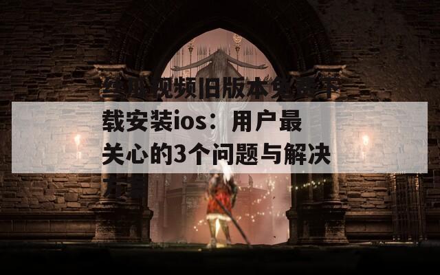 丝瓜视频旧版本免费下载安装ios：用户最关心的3个问题与解决方案