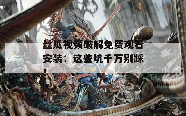 丝瓜视频破解免费观看安装：这些坑千万别踩！